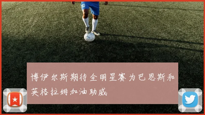 博伊尔斯期待全明星赛为巴恩斯和英格拉姆加油助威