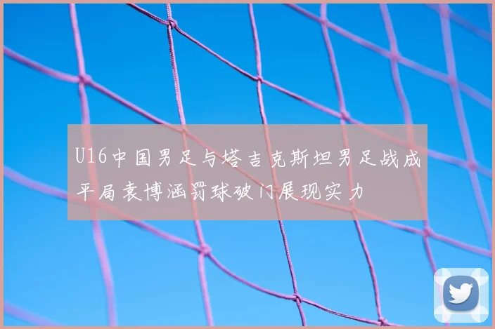 U16中国男足与塔吉克斯坦男足战成平局袁博涵罚球破门展现实力