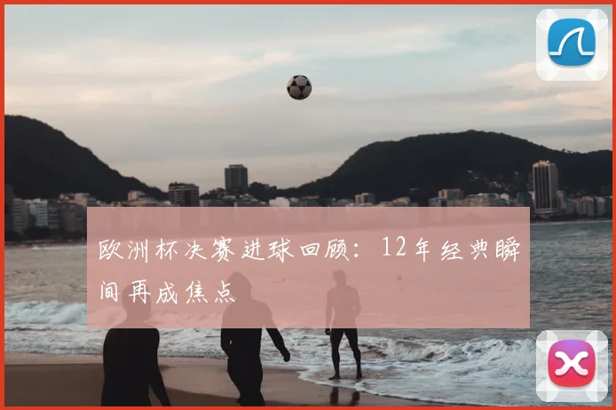 欧洲杯决赛进球回顾：12年经典瞬间再成焦点