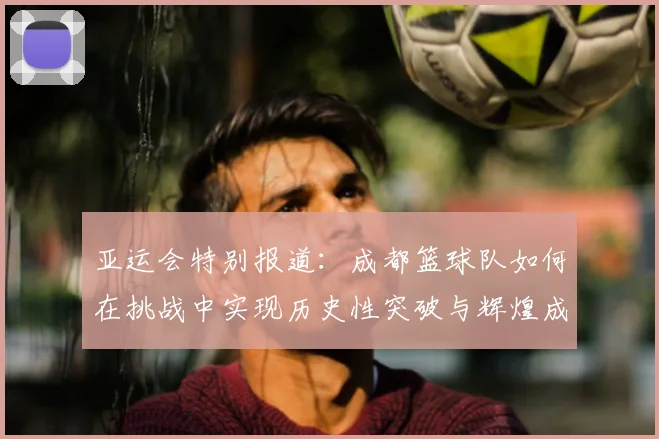 亚运会特别报道：成都篮球队如何在挑战中实现历史性突破与辉煌成就
