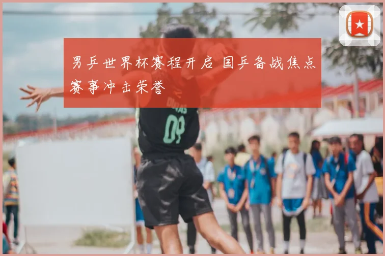 男乒世界杯赛程开启 国乒备战焦点赛事冲击荣誉