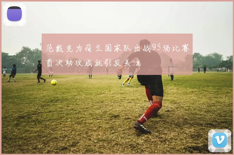 范戴克为荷兰国家队出战95场比赛首次助攻成就引发关注