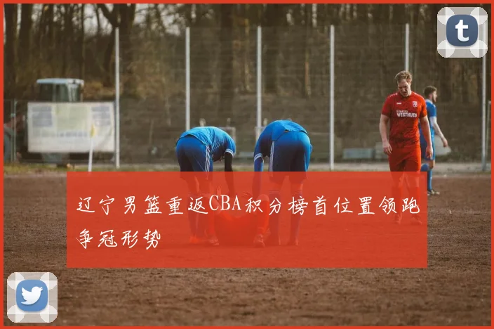 辽宁男篮重返CBA积分榜首位置领跑争冠形势