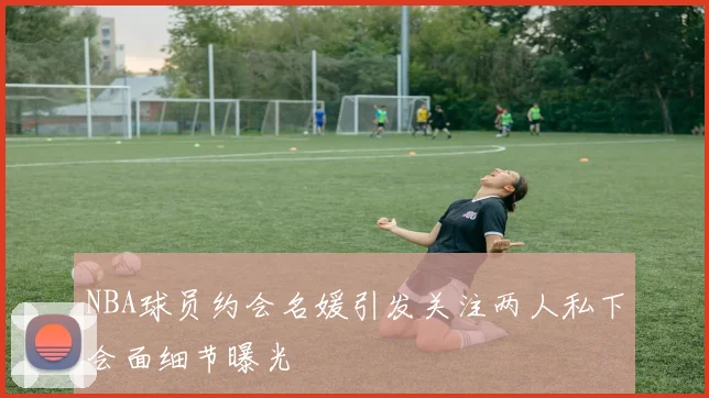 NBA球员约会名媛引发关注两人私下会面细节曝光