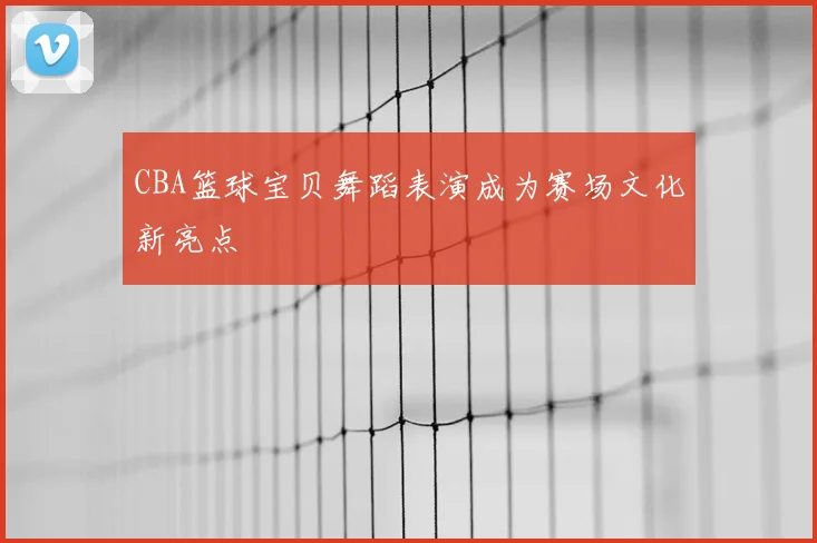CBA篮球宝贝舞蹈表演成为赛场文化新亮点