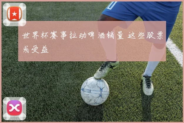 世界杯赛事拉动啤酒销量 这些股票或受益
