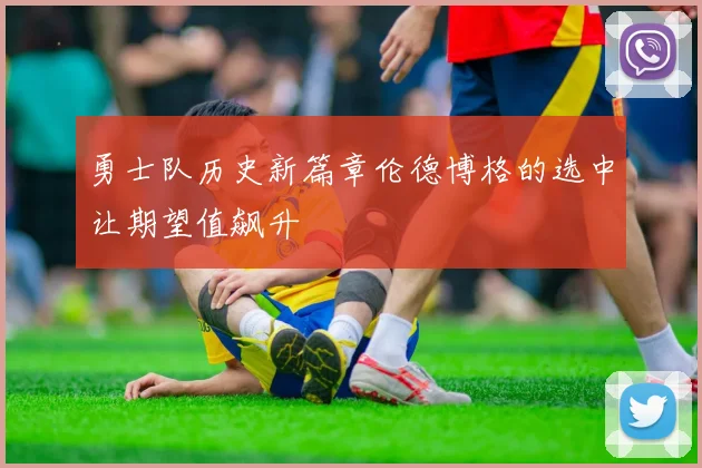 勇士队历史新篇章伦德博格的选中让期望值飙升