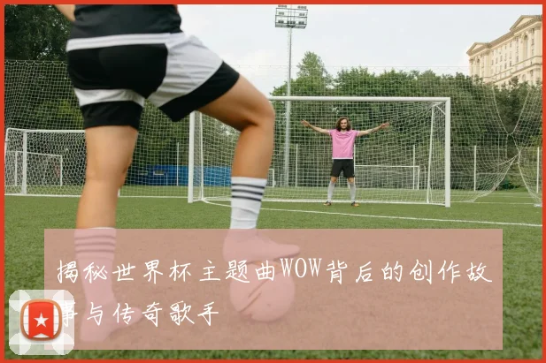 揭秘世界杯主题曲WOW背后的创作故事与传奇歌手