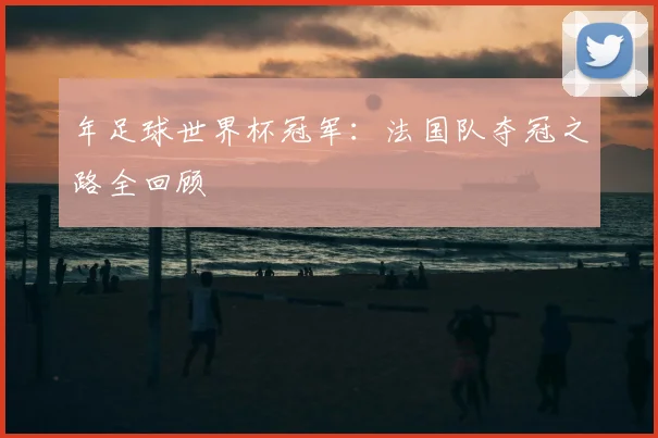 年足球世界杯冠军：法国队夺冠之路全回顾