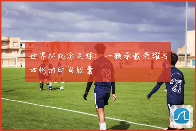 世界杯纪念足球:一颗承载荣耀与回忆的时间胶囊