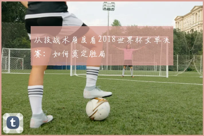 从技战术角度看2018世界杯女单决赛:如何奠定胜局