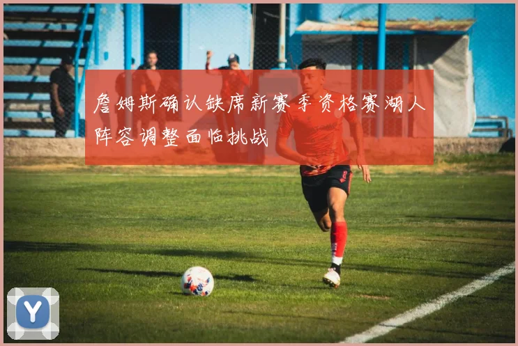詹姆斯确认缺席新赛季资格赛湖人阵容调整面临挑战