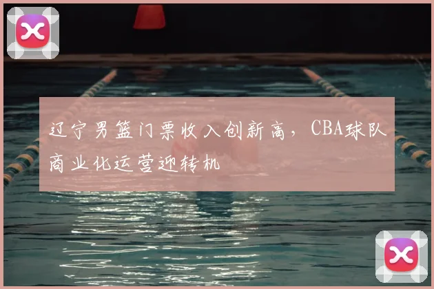 辽宁男篮门票收入创新高,CBA球队商业化运营迎转机