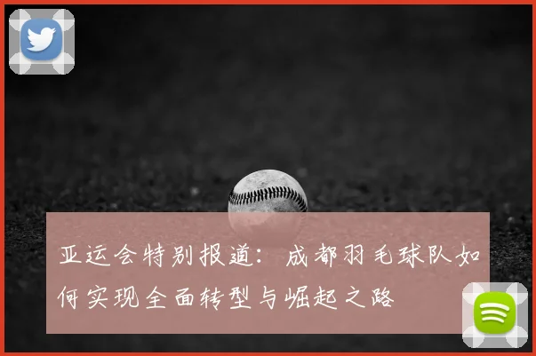 亚运会特别报道：成都羽毛球队如何实现全面转型与崛起之路