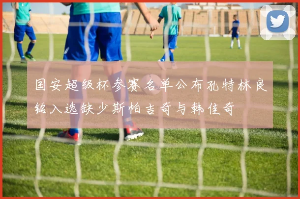 国安超级杯参赛名单公布孔特林良铭入选缺少斯帕吉奇与韩佳奇