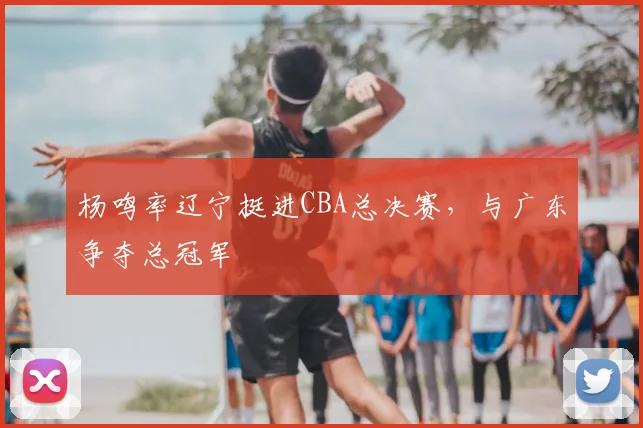 杨鸣率辽宁挺进CBA总决赛,与广东争夺总冠军