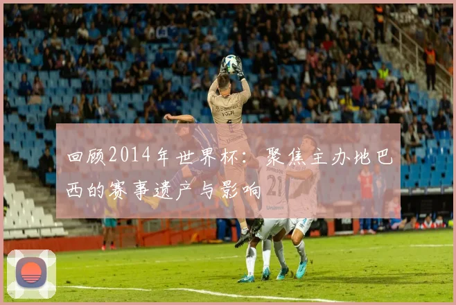 回顾2014年世界杯:聚焦主办地巴西的赛事遗产与影响