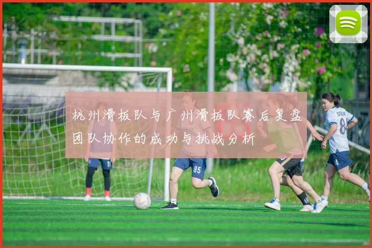 杭州滑板队与广州滑板队赛后复盘团队协作的成功与挑战分析