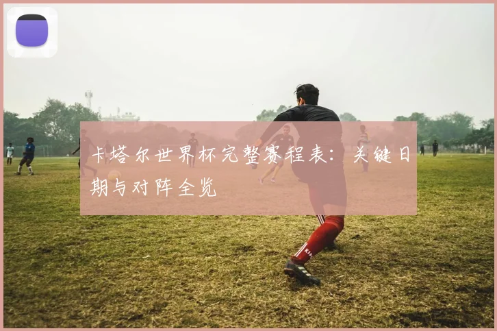 卡塔尔世界杯完整赛程表：关键日期与对阵全览