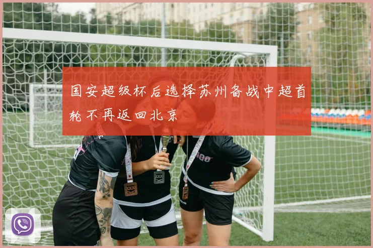 国安超级杯后选择苏州备战中超首轮不再返回北京