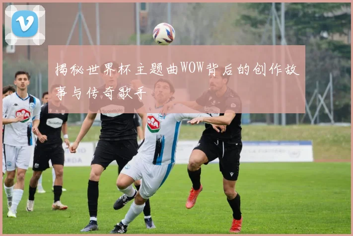 揭秘世界杯主题曲WOW背后的创作故事与传奇歌手