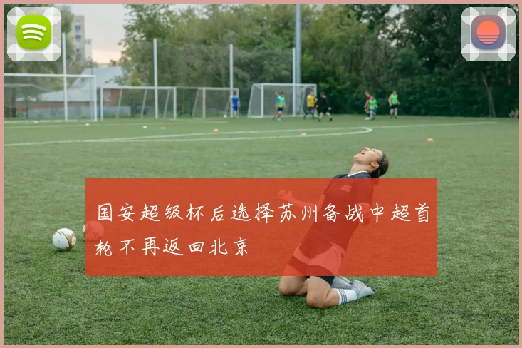 国安超级杯后选择苏州备战中超首轮不再返回北京
