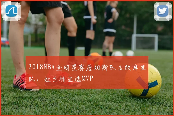 2018NBA全明星赛詹姆斯队击败库里队，杜兰特当选MVP