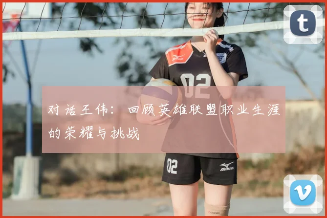 对话王伟:回顾英雄联盟职业生涯的荣耀与挑战