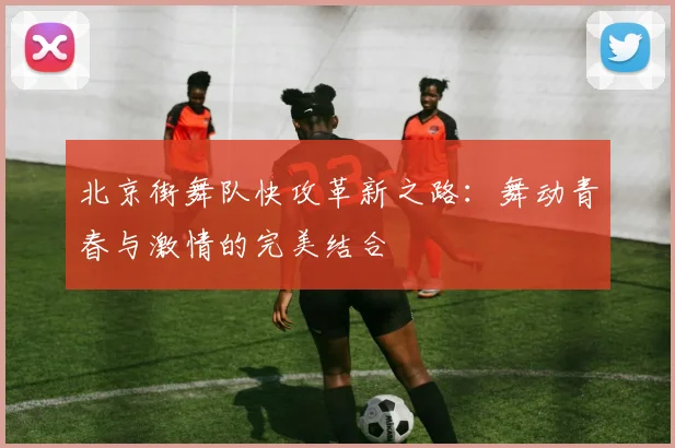 北京街舞队快攻革新之路：舞动青春与激情的完美结合