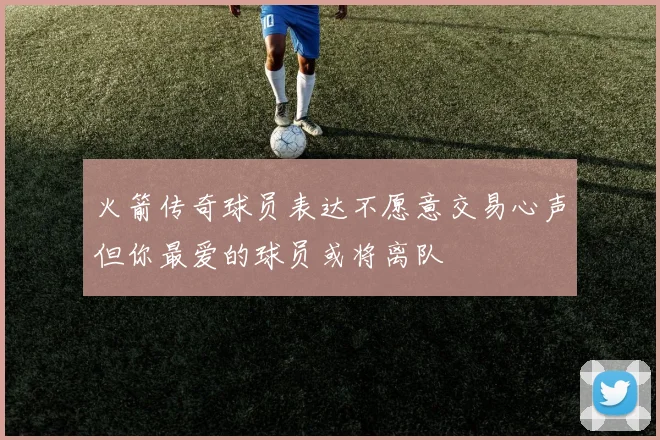 火箭传奇球员表达不愿意交易心声但你最爱的球员或将离队