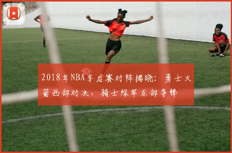 2018年NBA季后赛对阵揭晓：勇士火箭西部对决，骑士绿军东部争锋