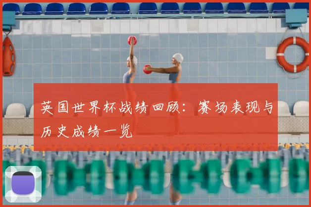 英国世界杯战绩回顾:赛场表现与历史成绩一览