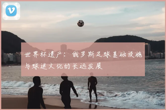 世界杯遗产：俄罗斯足球基础设施与球迷文化的长远发展