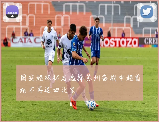 国安超级杯后选择苏州备战中超首轮不再返回北京