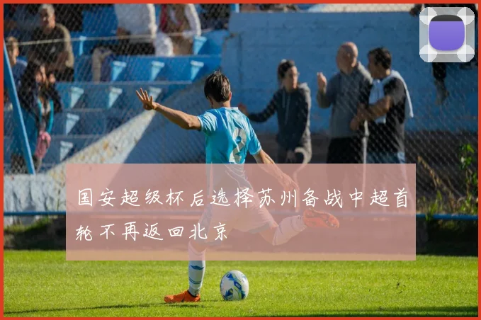 国安超级杯后选择苏州备战中超首轮不再返回北京