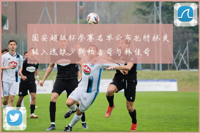 国安超级杯参赛名单公布孔特林良铭入选缺少斯帕吉奇与韩佳奇