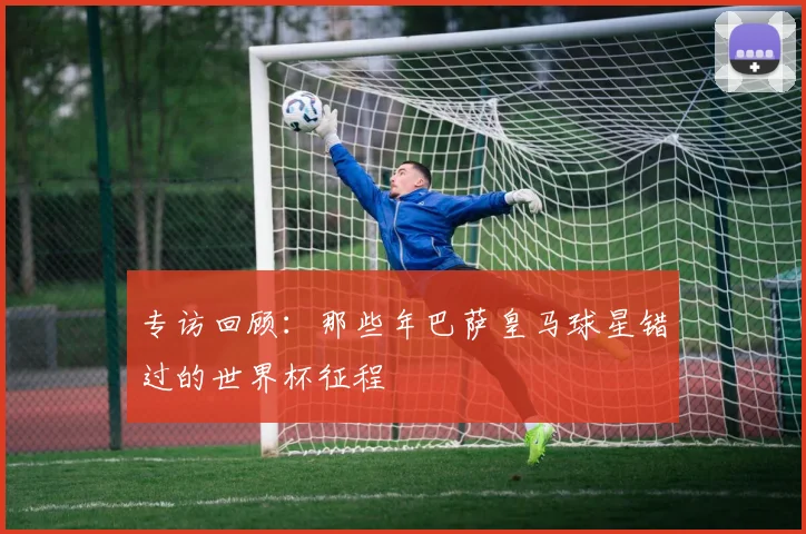 专访回顾:那些年巴萨皇马球星错过的世界杯征程