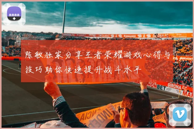 陈敏独家分享王者荣耀游戏心得与技巧助你快速提升战斗水平