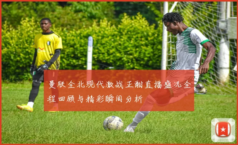 曼联全北现代激战正酣直播盛况全程回顾与精彩瞬间分析