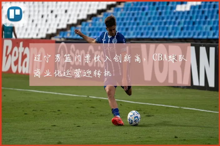 辽宁男篮门票收入创新高,CBA球队商业化运营迎转机