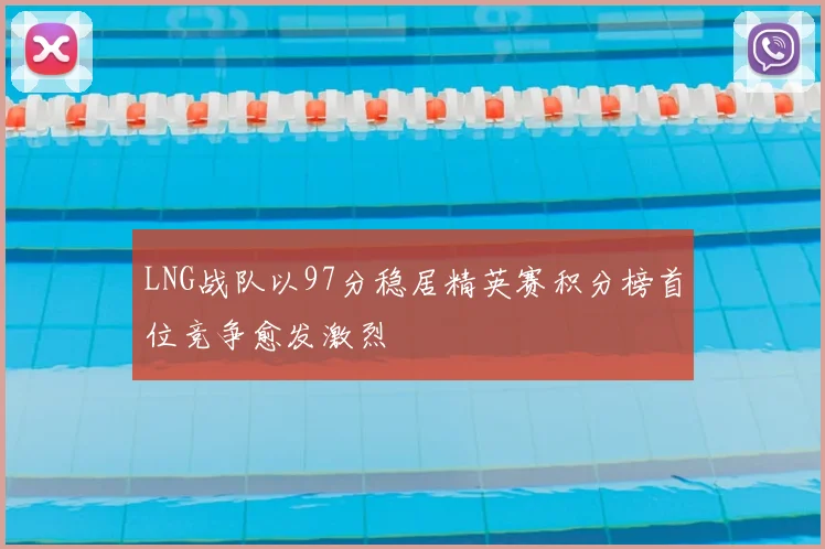LNG战队以97分稳居精英赛积分榜首位竞争愈发激烈