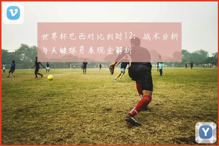 世界杯巴西对比利时12：战术分析与关键球员表现全解析