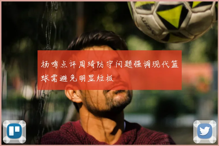杨鸣点评周琦防守问题强调现代篮球需避免明显短板