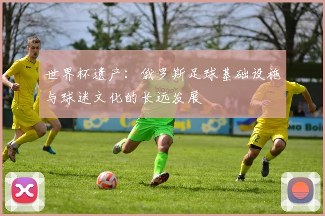 世界杯遗产：俄罗斯足球基础设施与球迷文化的长远发展