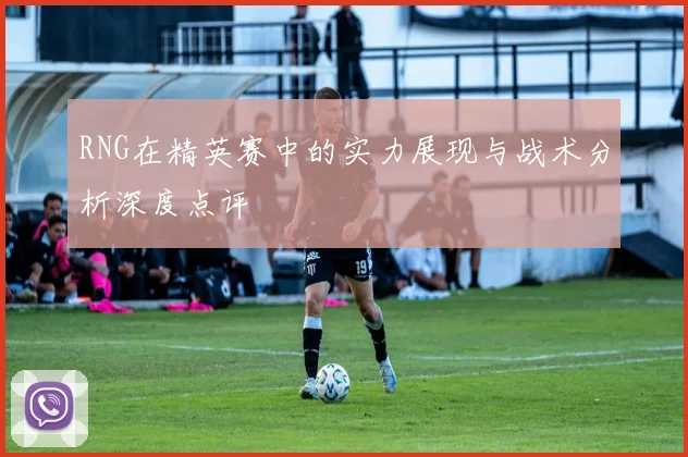 RNG在精英赛中的实力展现与战术分析深度点评