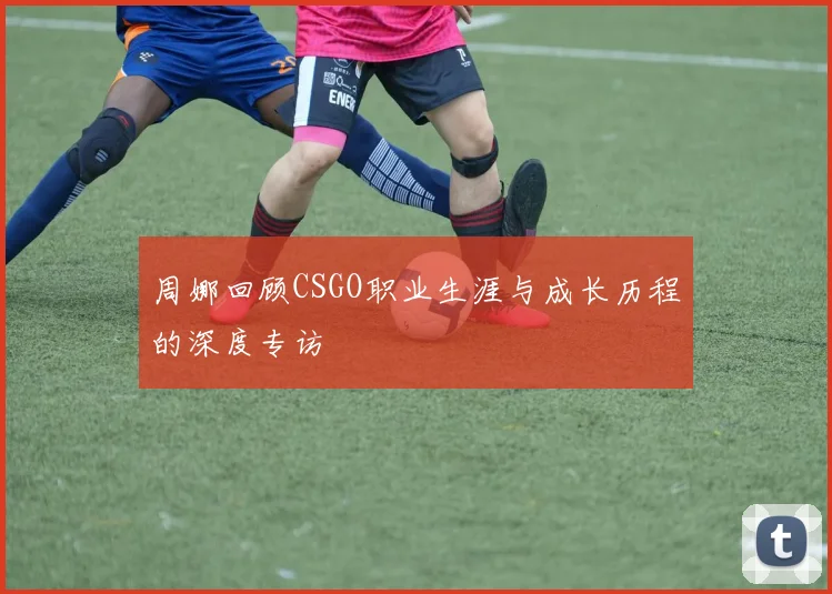 周娜回顾CSGO职业生涯与成长历程的深度专访