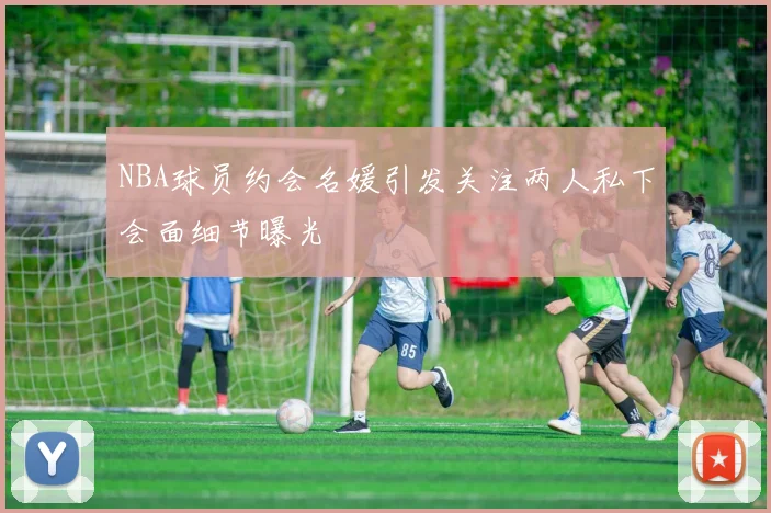 NBA球员约会名媛引发关注两人私下会面细节曝光