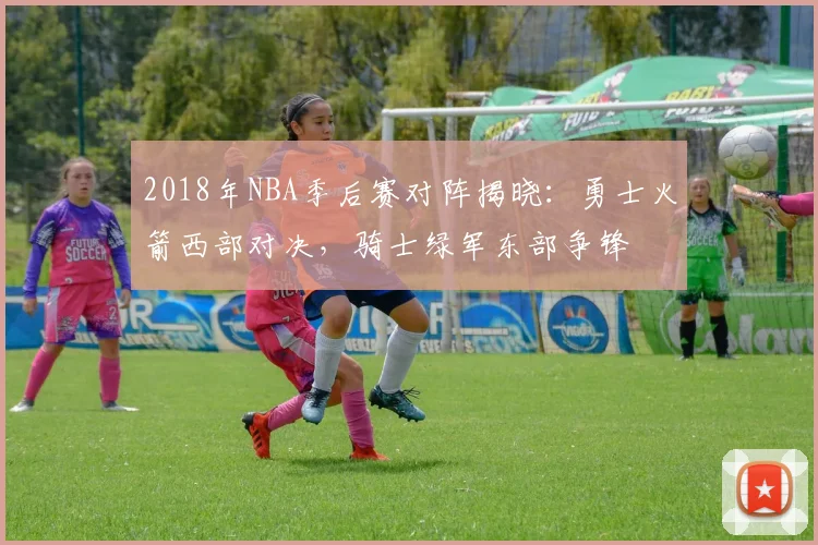 2018年NBA季后赛对阵揭晓:勇士火箭西部对决,骑士绿军东部争锋