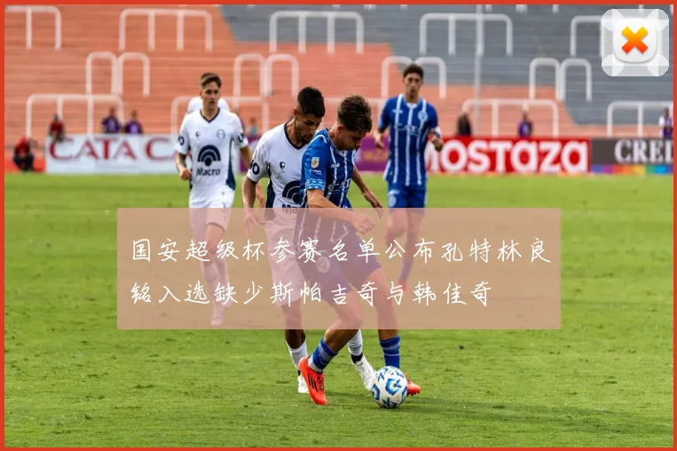国安超级杯参赛名单公布孔特林良铭入选缺少斯帕吉奇与韩佳奇