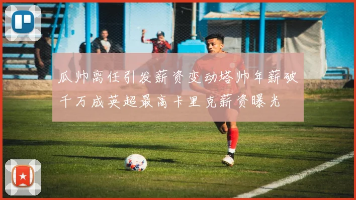 瓜帅离任引发薪资变动塔帅年薪破千万成英超最高卡里克薪资曝光